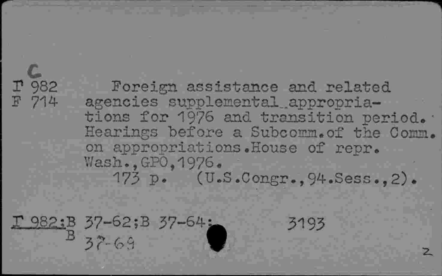 ﻿r 982
F 714
Foreign assistance and related agencies supplemental-appropriations for 1976 and transition period. • Hearings "before a Subcomm, of the Comn. on appropriations.House of repr. Wash.,GP0,1976.
173 P* (U.S.Congr.,94.Sess.,2).
37-62;B 37-64i
B 3?-69 I
3193